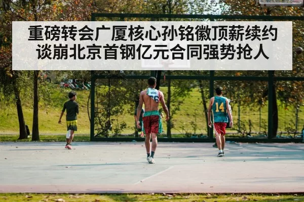 重磅转会广厦核心孙铭徽顶薪续约谈崩北京首钢亿元合同强势抢人
