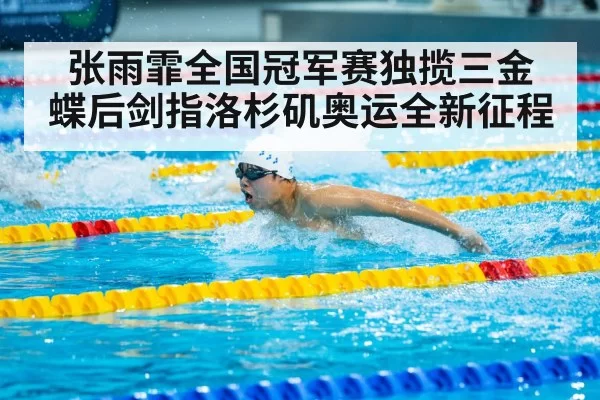 张雨霏全国冠军赛独揽三金 蝶后剑指洛杉矶奥运全新征程